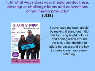 1. In what ways does your media product, use, develop or challenge forms and conventions of real media products? (USES) I advertised my main article by making it stand out. I did this by using bright colours and adding a box around the text. I also decided to add a border around the box to make it even more eye-catching. 