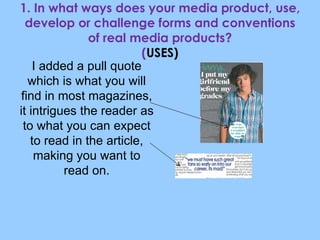 1. In what ways does your media product, use, develop or challenge forms and conventions of real media products? ( USES) I added a pull quote which is what you will find in most magazines, it intrigues the reader as to what you can expect to read in the article, making you want to read on. 