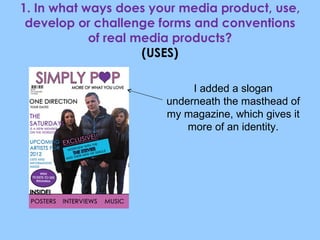 1. In what ways does your media product, use, develop or challenge forms and conventions of real media products? (USES) I added a slogan underneath the masthead of my magazine, which gives it more of an identity. 