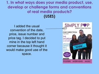 1. In what ways does your media product, use, develop or challenge forms and conventions of real media products? (USES) I added the usual convention of the date, price, issue number and price tag. I decided to put mine in the top left hand corner because it thought it would make good use of the space. 