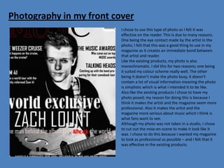 Photography in my front cover
                          I chose to use this type of photo as I felt it was
                          effective on the reader. This is due to many reasons.
                          One being the eye contact made by the artist in the
                          photo; I felt that this was a good thing to use in my
                          magazine as it creates an immediate bond between
                          that artist and reader.
                          Like the existing products, my photo is also
                          monochromatic. I did this for two reasons; one being
                          it suited my colour scheme really well. The other
                          being it doesn’t make the photo busy, it doesn’t
                          contain a lot of visual information meaning the photo
                          is simplistic which is what I intended it to be like.
                          Also like the existing products I chose to have my
                          photo posed; my reason for doing this is because I
                          think it makes the artist and the magazine seem more
                          professional. Also it makes the artist and the
                          magazine more serious about music which I think is
                          what fans want to see.
                          Although my photo was not taken in a studio, I chose
                          to cut out the mise-en-scene to make it look like it
                          was. I chose to do this because I wanted my magazine
                          to look as professional as possible – and I felt that it
                          was effective in the existing products.
 