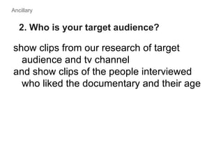 Ancillary


   2. Who is your target audience?

show clips from our research of target
  audience and tv channel
and show clips of the people interviewed
  who liked the documentary and their age
 
