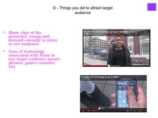 D - Things you did to attract target
                                     audience




• Show clips of the
  presenter, young and
  dressed casually to relate
  to our audience
• Uses of technology
  associated with those in
  our target audience (smart
  phones, games consoles
  etc)
 