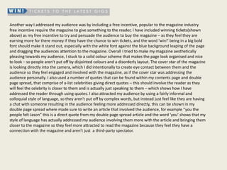 Another way I addressed my audience was by including a free incentive, popular to the magazine industry
free incentive require the magazine to give something to the reader, I have included winning tickets(shown
above) as my free incentive to try and persuade the audience to buy the magazine – as they feel they are
earning more for there money if they have the chance to win tickets, and the word ‘win!’ being in a big bold
font should make it stand out, especially with the white font against the blue background leaping of the page
and dragging the audiences attention to the magazine. Overall I tried to make my magazine aesthetically
pleasing towards my audience, I stuck to a solid colour scheme that makes the page look organised and nice
to look – so people aren't put off by disjointed colours and a disorderly layout. The cover star of the magazine
is looking directly into the camera, which I did intentionally to create eye contact between them and the
audience so they feel engaged and involved with the magazine, as if the cover star was addressing the
audience personally. I also used a number of quotes that can be found within my contents page and double
page spread, that comprise of a-list celebrities giving direct quotes – this should involve the reader as they
will feel the celebrity is closer to them and is actually just speaking to them – which shows how I have
addressed the reader through using quotes. I also attracted my audience by using a fairly informal and
colloquial style of language, so they aren't put off by complex words, but instead just feel like they are having
a chat with someone resulting in the audience feeling more addressed directly, this can be shown in my
double page spread where made sure to write an article that involved the audience, for example “you the
people felt Jason” this is a direct quote from my double page spread article and the word ‘you’ shows that my
style of language has actually addressed my audience involving them more with the article and bringing them
closer to the magazine so they feel more attracted to read the magazine because they feel they have a
connection with the magazine and aren't just a third-party spectator.
 