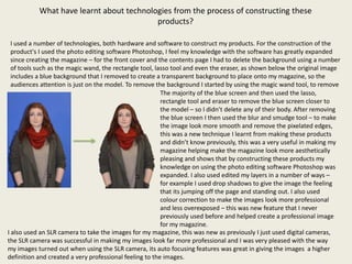 What have learnt about technologies from the process of constructing these
                                          products?

  I used a number of technologies, both hardware and software to construct my products. For the construction of the
  product's I used the photo editing software Photoshop, I feel my knowledge with the software has greatly expanded
  since creating the magazine – for the front cover and the contents page I had to delete the background using a number
  of tools such as the magic wand, the rectangle tool, lasso tool and even the eraser, as shown below the original image
  includes a blue background that I removed to create a transparent background to place onto my magazine, so the
  audiences attention is just on the model. To remove the background I started by using the magic wand tool, to remove
                                                         The majority of the blue screen and then used the lasso,
                                                         rectangle tool and eraser to remove the blue screen closer to
                                                         the model – so I didn’t delete any of their body. After removing
                                                         the blue screen I then used the blur and smudge tool – to make
                                                         the image look more smooth and remove the pixelated edges,
                                                         this was a new technique I learnt from making these products
                                                         and didn’t know previously, this was a very useful in making my
                                                         magazine helping make the magazine look more aesthetically
                                                         pleasing and shows that by constructing these products my
                                                         knowledge on using the photo editing software Photoshop was
                                                         expanded. I also used edited my layers in a number of ways –
                                                         for example I used drop shadows to give the image the feeling
                                                         that its jumping off the page and standing out. I also used
                                                         colour correction to make the images look more professional
                                                         and less overexposed – this was new feature that I never
                                                         previously used before and helped create a professional image
                                                         for my magazine.
I also used an SLR camera to take the images for my magazine, this was new as previously I just used digital cameras,
the SLR camera was successful in making my images look far more professional and I was very pleased with the way
my images turned out when using the SLR camera, its auto focusing features was great in giving the images a higher
definition and created a very professional feeling to the images.
 