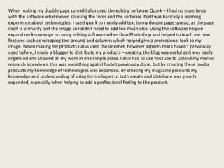 When making my double page spread I also used the editing software Quark – I had no experience
with the software whatsoever, so using the tools and the software itself was basically a learning
experience about technologies. I used quark to mainly add text to my double page spread, as the page
itself is primarily just the image so I didn’t need to add too much else. Using the software helped
expand my knowledge on using editing software other than Photoshop and helped to teach me new
features such as wrapping text around and columns which helped give a professional look to my
image. When making my products I also used the internet, however aspects that I haven't previously
used before, I made a blogger to distribute my products – creating the blog was useful as it was easily
organised and showed all my work in one simple place. I also had to use YouTube to upload my market
research interviews, this was something again I hadn't previously done, but by creating these media
products my knowledge of technologies was expanded. By creating my magazine products my
knowledge and understanding of using technologies to both create and distribute was greatly
expanded, especially when helping to add a professional feeling to the product.
 