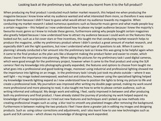 Looking back at the preliminary task, what have you learnt from it to the full product?

When producing my final product I conducted much better market research, this helped me when producing the
magazine because I know knew what my audience wanted and what interested them more, so therefore it was easier
to please them because I didn’t have to guess what would attract my audience towards my magazine. When
conducting my market research I asked numerous questions such as favourite music genre and what made people buy
a certain magazine – this helped as I now understood how to please my target audience because I knew the majority's
favourite music genre so I knew to include these genres, furthermore asking why people bought certain magazines
also greatly helped because I now understood how to attract my audience because I could work on the features they
looked out for, such as a-list cover stars or free incentives, this taught me that conducting market research helps to
produce the magazine, unlike my preliminary product where I didn’t conduct a great amount of market research, and
especially didn’t ask the right questions, but now I understand what type of questions to ask. When it came to
planning I already conducted a fair amount into the preliminary task so I knew this was going to be helpful again when
it came to the final product as the plan acts like a blueprint making the product faster and easier to create, which
shows I learnt the importance into planning. When taking the pictures for my preliminary task I used digital cameras,
which were good enough for the preliminary project, however when it came to the final product and using the SLR
camera I feel my knowledge into photography greatly expanded, the features and options to choose from taught me
what goes into a professional and good looking image, moreover using industrial and professional lighting showed me
the importance into lighting on an image, in the preliminary task I simply just took my photo outside – where it was
well light – my image looked overexposed, washed out and colourless, however using the specialised lighting helped
my knowledge towards lighting expand as I now understood how to position the lights to bring my picture to life and
create a professional look. My journalism was improved after writing my double page spread, making my work sound
more professional and more pleasing to read, it also taught me how to write to please certain audience, such as
writing informal and colloquial. My design work and editing, I feel, vastly improved in between and after producing
both my preliminary and final product. I have already stated the journey of producing my work helped expand my
knowledge of image manipulation as I tried out new features and techniques and I picked up new methods into
creating professional images such as using a blur tool to smooth any pixelated images after removing the background.
Furthermore in between making the two products I feel I have done a greater job in editing my images and designing
products. Such as using colour corrections and adjustments, and I also learnt how to use new technologies such as
quark and SLR cameras – which shows my knowledge of designing work expanded.
 