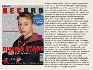Another convention that I have included on my front cover
is the use of a masthead, it’s the largest font on the page
and is placed at the top of the page, the font is large so it
grabs the audiences attention and stands out off the page
and is placed at the top as people usually start reading from
the top of the page so the first thing they see is the title of
the magazine showing I have followed the codes and
conventions of real magazines. On the other hand my
masthead also shows an example where I have challenged
codes and conventions set by real magazines – being the
colour scheme, usually real magazines will have a title with
one solid colour, however I have challenged this convention
as in my title the ‘REC’ is in red and the rest of the title in
black, I did this as the red ‘REC’ is meant to symbolise and
reflect the icon that appears when something is being
recorded – which is associated to the music industry
showing that the different colour has been done for a
reason but also shows that even though I have challenged
the codes and conventions its not to extreme so the readers
will still recognize the product as a magazine, and act like a
pun relevant to the music industry. Further codes and
conventions that I have followed is including a puff that
includes a cover line which should interest most people so is
put inside the circle puff to make it stand out so that the
audience can clearly see and read it and should be
persuaded to buy the magazine. I have also included a plus
banner at the which quickly and vaguely gives a outline of
articles within the magazine. Also throughout my magazine
there is a colour scheme of red, black, white and blue which
creates an organised feeling the magazine.
 