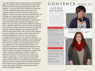 I have also followed codes and conventions usual to contents
pages, one example of this is a features banner which gives
the title of articles, brief synopsis and page number in the
magazine – its clearly shown that I followed this convention
as I have included a features banner at the side of my
magazine, which also sticks to the colour scheme of my
magazine. Another convention that I have followed is the use
of images, my contents page contains two images – both
with their own corresponding heading related to their
article, the image at the top of the page has a small column
to the left of the image, Its headed in a large font ‘Jason
Shader’ this is done to grab the readers attention and if they
fit the magazines target market they should be interested by
the name as they would most likely know who the artist and
could be a fan persuading them to read the article. Also
under the large ‘Jason Shader’ title is a brief article that acts
as a blurb and gives the readers a taster of the article and
should encourage them to read on. This technique of
including a small article next to an image isn't exactly a
convention for real magazines, however has been featured in
magazines such as NME, this shows that I have pushed the
boundaries of conventions by including this feature in my
own magazine as its not as widely used technique. The
image also includes the model wearing headphones which
show the image relates to the genre of music. The second
image of the girl at the bottom of magazine is supported by
a quote, the quote is designed to leave the readers in
suspense and should force them to want to read on and
answer the questions – this is a fairly common technique
used for contents pages, and the model is looking at the
quote to indicate that she is actually thinking and saying this
quote in her head. Furthermore the two images stick to the
colour scheme of the magazine like the red scarf and blue
jumper, this creates organisation and keeps the theme
running through the magazine.
 