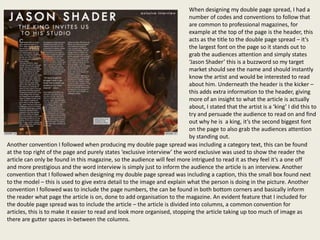 When designing my double page spread, I had a
                                                                           number of codes and conventions to follow that
                                                                           are common to professional magazines, for
                                                                           example at the top of the page is the header, this
                                                                           acts as the title to the double page spread – it’s
                                                                           the largest font on the page so it stands out to
                                                                           grab the audiences attention and simply states
                                                                           ‘Jason Shader’ this is a buzzword so my target
                                                                           market should see the name and should instantly
                                                                           know the artist and would be interested to read
                                                                           about him. Underneath the header is the kicker –
                                                                           this adds extra information to the header, giving
                                                                           more of an insight to what the article is actually
                                                                           about, I stated that the artist is a ‘king’ I did this to
                                                                           try and persuade the audience to read on and find
                                                                           out why he is a king, it’s the second biggest font
                                                                           on the page to also grab the audiences attention
                                                                           by standing out.
Another convention I followed when producing my double page spread was including a category text, this can be found
at the top right of the page and purely states ‘exclusive interview’ the word exclusive was used to show the reader the
article can only be found in this magazine, so the audience will feel more intrigued to read it as they feel it’s a one off
and more prestigious and the word interview is simply just to inform the audience the article is an interview. Another
convention that I followed when designing my double page spread was including a caption, this the small box found next
to the model – this is used to give extra detail to the image and explain what the person is doing in the picture. Another
convention I followed was to include the page numbers, the can be found in both bottom corners and basically inform
the reader what page the article is on, done to add organisation to the magazine. An evident feature that I included for
the double page spread was to include the article – the article is divided into columns, a common convention for
articles, this is to make it easier to read and look more organised, stopping the article taking up too much of image as
there are gutter spaces in-between the columns.
 