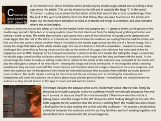 A convention that I chose to follow when producing my double page spread was including a drop
                       caption to the article. This can be shown to the left and is basically the large ‘C’ in the word
                       ‘Crowned’ – a drop cap is when the first letter of the first word in the article is made larger than
                       the rest of the word and articles font size that follow, they are used to enhance the article and
                       make the text look more attractive to read as it stands out brings in attention, and also indicates
                       where the article begins.
I chose to make the articles font white, as I did for the header, kicker and category text – I opted to do this as the picture of the
double page spread is fairly dark so by using a white colour the font stands out from the background, grabbing attention and
making it easier to read. The article also contains a pull quote, this is part of the article that is a quote and is separated and
made bigger than the rest of the article so it stands out, its done to tease the audience persuading them to read the article and
find out what the quote is about. Another feature I included to the double page spread was the use of a feature image, this is
simply the image that takes up the whole double page. The use of a feature is that of a convention – however in a way I have
challenged the convention by forcing the picture to take up the whole of the page, this technique has been used before by
magazines such as NME, however isn't a frequent occurrence, I chose to do this so it creates the feeling the image is essentially
the double page spread and the audiences attention is constantly on the image and feel they are there with the artist. In the
actual image the model is inside an editing studio, this is related to the article as the interview was conducted at the studio and
also the artist gave a sample of his new album – showing the image and article correspond. In the image the artist is wearing
headphones they are associated with the music industry and therefore show the images relevance to the actual magazine, and
when the audience see the headphones they should be interested because they associate them with the particular genre of
music of dance. The studio creates a setting for the article and the use of props such as including the microphone and
headphones will show the audience the article is about music and the genre of dance – immediately this should interest my
audience as they should be fans of this type of music and will want to read on.

                                  The image includes the popular artist as he, incidentally looks into the text. Firstly by
                                  choosing to include a popular artist my audience should immediately recognize him and
                                  want to read on because they’ll be more interested if they know who the article is
                                  talking about. Also the image to the left shows the artist looking straight at the text, this
                                  both suggests to the audience that the article is coming from the model, but also creates
                                  a feeling that he is also reading the article with the audience – this creates a relationship
                                  and bond between the audience and him as they feel they are both reading together and
                                  should feel more involved with the actual magazine.
 