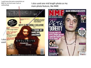 I used many the same conventions as
NME for my front cover. Such as       I also used one mid length photo as my
subheadings
                                      main photo feature, like NME




I also
used
 