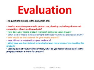 Evaluation
The questions that are in the evaluation are:

• In what ways does your media product use, develop or challenge forms and
conventions of real media products?
• How does your media product represent particular social groups?
• What kind of media institution might distribute your media product and why?
• Who would be the audience for your media product?
• How did you attract/address your audience?
• What have you learnt about technologies from the process of constructing this
product?
• Looking back at your preliminary task, what do you feel you have learnt in the
progression from it to the full product?




                            By Jessica Murray   AS Media Studies
 