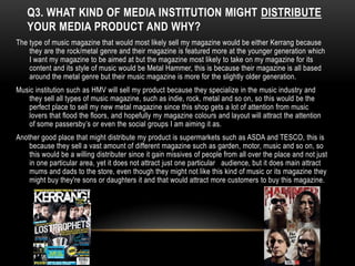 Q3. WHAT KIND OF MEDIA INSTITUTION MIGHT DISTRIBUTE
   YOUR MEDIA PRODUCT AND WHY?
The type of music magazine that would most likely sell my magazine would be either Kerrang because
    they are the rock/metal genre and their magazine is featured more at the younger generation which
    I want my magazine to be aimed at but the magazine most likely to take on my magazine for its
    content and its style of music would be Metal Hammer, this is because their magazine is all based
    around the metal genre but their music magazine is more for the slightly older generation.
Music institution such as HMV will sell my product because they specialize in the music industry and
   they sell all types of music magazine, such as indie, rock, metal and so on, so this would be the
   perfect place to sell my new metal magazine since this shop gets a lot of attention from music
   lovers that flood the floors, and hopefully my magazine colours and layout will attract the attention
   of some passersby’s or even the social groups I am aiming it as.
Another good place that might distribute my product is supermarkets such as ASDA and TESCO, this is
    because they sell a vast amount of different magazine such as garden, motor, music and so on, so
    this would be a willing distributer since it gain missives of people from all over the place and not just
    in one particular area, yet it does not attract just one particular audience, but it does main attract
    mums and dads to the store, even though they might not like this kind of music or its magazine they
    might buy they're sons or daughters it and that would attract more customers to buy this magazine.
 