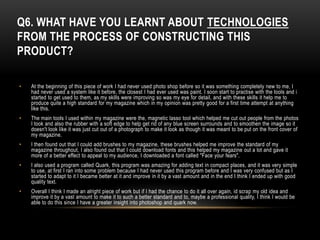 Q6. WHAT HAVE YOU LEARNT ABOUT TECHNOLOGIES
FROM THE PROCESS OF CONSTRUCTING THIS
PRODUCT?

•   At the beginning of this piece of work I had never used photo shop before so it was something completely new to me, I
    had never used a system like it before, the closest I had ever used was paint. I soon start to practise with the tools and i
    started to get used to them, as my skills were improving so was my eye for detail, and with these skills it help me to
    produce quite a high standard for my magazine which in my opinion was pretty good for a first time attempt at anything
    like this.
•   The main tools I used within my magazine were the, magnetic lasso tool which helped me cut out people from the photos
    I took and also the rubber with a soft edge to help get rid of any blue screen surrounds and to smoothen the image so it
    doesn't look like it was just cut out of a photograph to make it look as though it was meant to be put on the front cover of
    my magazine.
•   I then found out that I could add brushes to my magazine, these brushes helped me improve the standard of my
    magazine throughout, I also found out that I could download fonts and this helped my magazine out a lot and gave it
    more of a better effect to appeal to my audience, I downloaded a font called "Face your fears".
•   I also used a program called Quark, this program was amazing for adding text in compact places, and it was very simple
    to use, at first I ran into some problem because I had never used this program before and I was very confused but as I
    started to adapt to it I became better at it and improve in it by a vast amount and in the end I think I ended up with good
    quality text.
•   Overall I think I made an alright piece of work but if I had the chance to do it all over again, id scrap my old idea and
    improve it by a vast amount to make it to such a better standard and to, maybe a professional quality, I think I would be
    able to do this since I have a greater insight into photoshop and quark now.
 