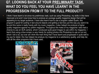 Q7. LOOKING BACK AT YOUR PRELIMINARY TASK,
    WHAT DO YOU FEEL YOU HAVE LEARNT IN THE
    PROGRESSION FROM IT TO THE FULL PRODUCT?
•   I think I have learnt a lot since my preliminary task, such as using Photoshop, my skills in this have
    improved a lot and I now know how to produce an average quality magazine design that will be
    appealing to my target audience. I have also learnt how to use a program called Quark, this
    program is good for putting in text around objects and getting a text box just the way you want it to
    be and this came in really handy with my music magazine, it also helped me produce a higher
    quality magazine against my prelim magazine. Throughout the make of my magazine I also had a
    chance to use an SLR camera, which I produced quite good images to use within my magazine, I
    learnt that using a blue screen is very handy for putting photos into Photoshop to use on cut out,
    which I did a lot, but over all I think the main thing that I have learnt and progressed in quite well is
    my eye for detail, this has helped me produce my magazine to a satisfactory quality, and help me
    with all the other programs that I have used.
 