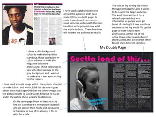 The style of my writing fits in with
                                                                                                   the type of magazine , and it varies
                                                          I have used a catchy headline to         to fit in with the target audience.
                                                          attract the audience and I have          The way I have written it has a
                                                          made it fit across both pages to         relaxed approach but very
                                                          make it stand out. I have wrote a        informative so people wont get
                                                          small sentence underneath the main       bored of reading it. I have use three
                                                          headline so the people know what         columns so the my article fills up the
                                                          the article is about. These headlines    page to make it look more
                                                          will interest the audience to read it.   professional. At the end of the
                                                                                                   article I have interviewed a fan of
                                                                                                   David Guetta, this will interest other
                                                                                                   fans to their different opinions.
                                                                                             My Double Page
                      I chose a plain background
                      colour to make the headline
                      stand out. I have carried on my
                      colour scheme to make the
                      magazine look more
                      professional. These colours grab
                      your attention because of the
                      grey background and I wanted
                      to make sure it was eye catching
                      for the readers.
I have used a simple image which I then photo shopped
to make It black and white, I did this because it goes
better with my background than the colour image. Also
the picture relates to David Guetta because he is a DJ
and in the picture she is wearing headphones.
         On the same page I have written a catchy
         line this is so that it is memorable to people
         and will stick in their heads, and because it
         is the name of one of his albums, it fits in
         with the article.
 