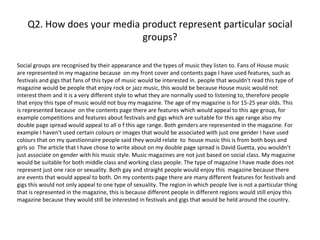 Q2. How does your media product represent particular social
                            groups?

Social groups are recognised by their appearance and the types of music they listen to. Fans of House music
are represented in my magazine because on my front cover and contents page I have used features, such as
festivals and gigs that fans of this type of music would be interested in. people that wouldn't read this type of
magazine would be people that enjoy rock or jazz music, this would be because House music would not
interest them and it is a very different style to what they are normally used to listening to, therefore people
that enjoy this type of music would not buy my magazine. The age of my magazine is for 15-25 year olds. This
is represented because on the contents page there are features which would appeal to this age group, for
example competitions and features about festivals and gigs which are suitable for this age range also my
double page spread would appeal to all o f this age range. Both genders are represented in the magazine. For
example I haven't used certain colours or images that would be associated with just one gender I have used
colours that on my questionnaire people said they would relate to house music this is from both boys and
girls so The article that I have chose to write about on my double page spread is David Guetta, you wouldn’t
just associate on gender with his music style. Music magazines are not just based on social class. My magazine
would be suitable for both middle class and working class people. The type of magazine I have made does not
represent just one race or sexuality. Both gay and straight people would enjoy this magazine because there
are events that would appeal to both. On my contents page there are many different features for festivals and
gigs this would not only appeal to one type of sexuality. The region in which people live is not a particular thing
that is represented in the magazine, this is because different people in different regions would still enjoy this
magazine because they would still be interested in festivals and gigs that would be held around the country.
 