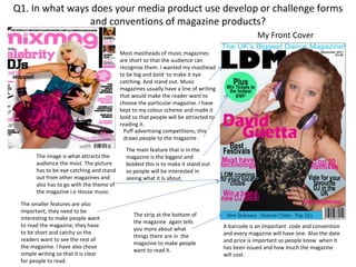 Q1. In what ways does your media product use develop or challenge forms
                and conventions of magazine products?
                                                                                                  My Front Cover
                                          Most mastheads of music magazines
                                          are short so that the audience can
                                          recognise them. I wanted my masthead
                                          to be big and bold to make it eye
                                          catching. And stand out. Music
                                          magazines usually have a line of writing
                                          that would make the reader want to
                                          choose the particular magazine. I have
                                          kept to my colour scheme and made it
                                          bold so that people will be attracted to
                                          reading it.
                                           Puff advertising competitions, this
                                           draws people to the magazine .
                                            The main feature that is in the
       The image is what attracts the       magazine is the biggest and
       audience the most. The picture       boldest this is to make it stand out
       has to be eye catching and stand     so people will be interested in
       out from other magazines and         seeing what it Is about.
       also has to go with the theme of
       the magazine i.e House music.

 The smaller features are also
 important, they need to be
                                               The strip at the bottom of
 interesting to make people want
                                               the magazine again tells
 to read the magazine, they have                                                     A barcode is an important code and convention
                                               you more about what
 to be short and catchy so the                                                       and every magazine will have one. Also the date
                                               things there are in the
 readers want to see the rest of                                                     and price is important so people know when it
                                               magazine to make people
 the magazine. I have also chose                                                     has been issued and how much the magazine
                                               want to read it.
 simple writing so that it is clear                                                  will cost.
 for people to read.
 