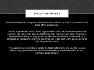 EVALUATION: DRAFT 3


There were two main changes of the third draft in order to be able to produce the final
                            piece of the dissertation.


 The first improvement was to insert page numbers onto the dissertation so that the
 examiner can mark each page and reference their mark on each page. Also due to
  the dissertation being so long, when the examiner would want to look back on a
paragraph or particular section, the examiner can relate back to the page number to
                               find the particular piece.


  The second improvement is to delete the footer referencing and use the Harvard
    referencing system which is the form of referencing which is required for this
                             particular piece of work.
 