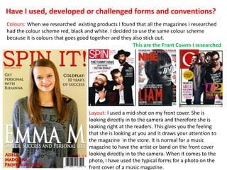 Have I used, developed or challenged forms and conventions?
Colours: When we researched existing products I found that all the magazines I researched
had the colour scheme red, black and white. I decided to use the same colour scheme
because it is colours that goes good together and they also stick out.
                                                       This are the Front Covers I researched




                                   Layout: I used a mid-shot on my front cover. She is
                                   looking directly in to the camera and therefore she is
                                   looking right at the readers. This gives you the feeling
                                   that she is looking at you and it draws your attention to
                                   the magazine in the store. It is normal for a music
                                   magazine to have the artist or band on the front cover
                                   looking directly in to the camera. When it comes to the
                                   photo, I have used the typical forms for a photo on the
                                   front cover of a music magazine.
 