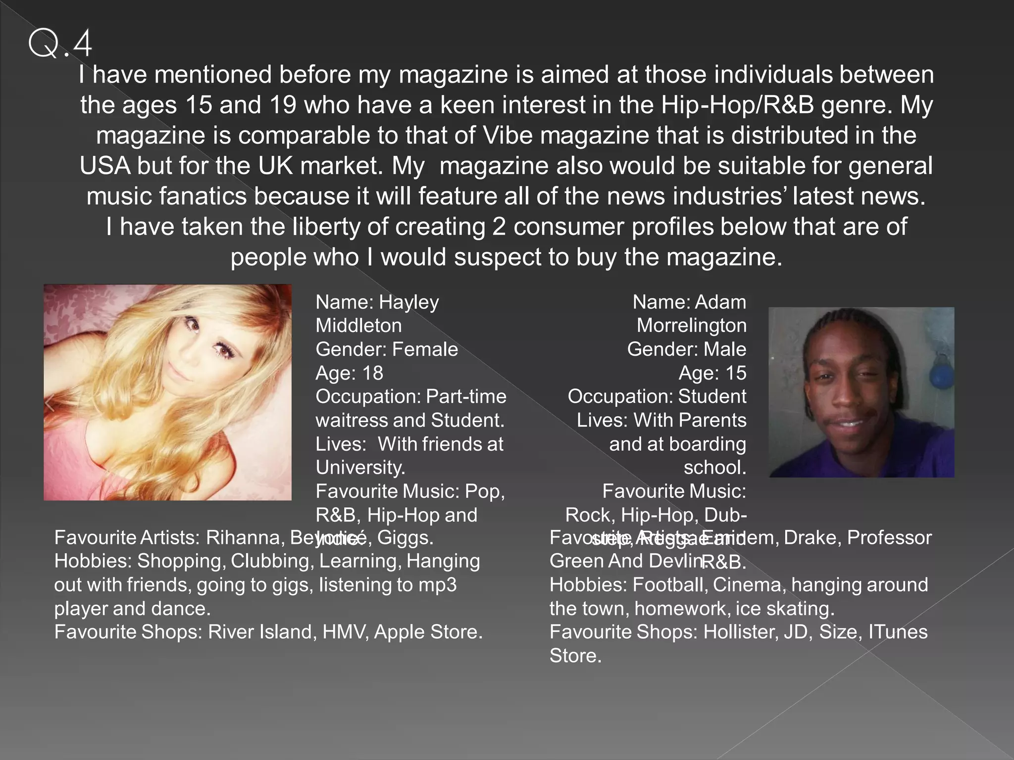 I have mentioned before my magazine is aimed at those individuals between
  the ages 15 and 19 who have a keen interest in the Hip-Hop/R&B genre. My
    magazine is comparable to that of Vibe magazine that is distributed in the
  USA but for the UK market. My magazine also would be suitable for general
   music fanatics because it will feature all of the news industries’ latest news.
     I have taken the liberty of creating 2 consumer profiles below that are of
                people who I would suspect to buy the magazine.
                                Name: Hayley                       Name: Adam
                                Middleton                          Morrelington
                                Gender: Female                    Gender: Male
                                Age: 18                                  Age: 15
                                Occupation: Part-time      Occupation: Student
                                waitress and Student.       Lives: With Parents
                                Lives: With friends at          and at boarding
                                University.                              school.
                                Favourite Music: Pop,          Favourite Music:
                                R&B, Hip-Hop and           Rock, Hip-Hop, Dub-
Favourite Artists: Rihanna, Beyoncé, Giggs.
                                Indie.                   Favourite Artists: Eminem, Drake, Professor
                                                              step, Reggae and
Hobbies: Shopping, Clubbing, Learning, Hanging           Green And Devlin.  R&B.
out with friends, going to gigs, listening to mp3        Hobbies: Football, Cinema, hanging around
player and dance.                                        the town, homework, ice skating.
Favourite Shops: River Island, HMV, Apple Store.         Favourite Shops: Hollister, JD, Size, ITunes
                                                         Store.
 