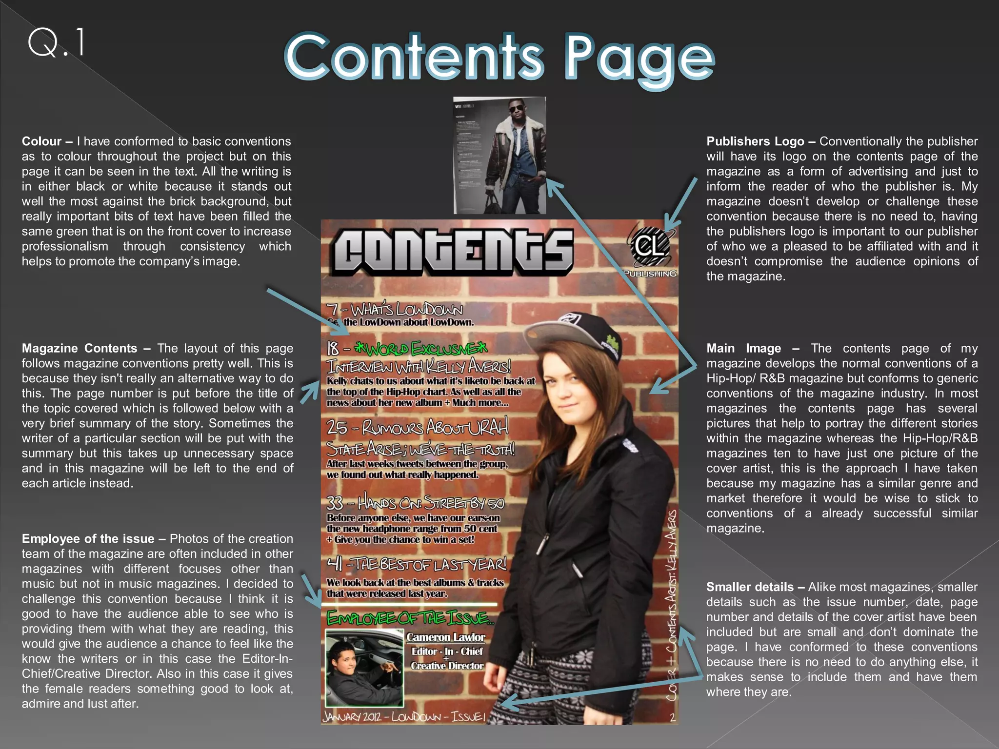 Colour – I have conformed to basic conventions        Publishers Logo – Conventionally the publisher
as to colour throughout the project but on this       will have its logo on the contents page of the
page it can be seen in the text. All the writing is   magazine as a form of advertising and just to
in either black or white because it stands out        inform the reader of who the publisher is. My
well the most against the brick background, but       magazine doesn’t develop or challenge these
really important bits of text have been filled the    convention because there is no need to, having
same green that is on the front cover to increase     the publishers logo is important to our publisher
professionalism through consistency which             of who we a pleased to be affiliated with and it
helps to promote the company’s image.                 doesn’t compromise the audience opinions of
                                                      the magazine.




Magazine Contents – The layout of this page           Main Image – The contents page of my
follows magazine conventions pretty well. This is     magazine develops the normal conventions of a
because they isn't really an alternative way to do    Hip-Hop/ R&B magazine but conforms to generic
this. The page number is put before the title of      conventions of the magazine industry. In most
the topic covered which is followed below with a      magazines the contents page has several
very brief summary of the story. Sometimes the        pictures that help to portray the different stories
writer of a particular section will be put with the   within the magazine whereas the Hip-Hop/R&B
summary but this takes up unnecessary space           magazines ten to have just one picture of the
and in this magazine will be left to the end of       cover artist, this is the approach I have taken
each article instead.                                 because my magazine has a similar genre and
                                                      market therefore it would be wise to stick to
                                                      conventions of a already successful similar
                                                      magazine.
Employee of the issue – Photos of the creation
team of the magazine are often included in other
magazines with different focuses other than
music but not in music magazines. I decided to        Smaller details – Alike most magazines, smaller
challenge this convention because I think it is       details such as the issue number, date, page
good to have the audience able to see who is          number and details of the cover artist have been
providing them with what they are reading, this       included but are small and don’t dominate the
would give the audience a chance to feel like the     page. I have conformed to these conventions
know the writers or in this case the Editor-In-       because there is no need to do anything else, it
Chief/Creative Director. Also in this case it gives   makes sense to include them and have them
the female readers something good to look at,         where they are.
admire and lust after.
 