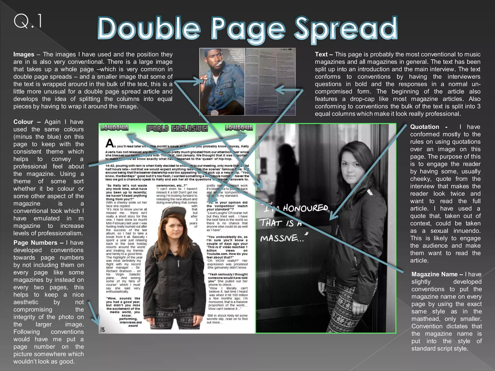 Images – The images I have used and the position they           Text – This page is probably the most conventional to music
are in is also very conventional. There is a large image        magazines and all magazines in general. The text has been
that takes up a whole page –which is very common in             split up into an introduction and the main interview. The text
double page spreads – and a smaller image that some of          conforms to conventions by having the interviewers
the text is wrapped around in the bulk of the text, this is a   questions in bold and the responses in a normal un-
little more unusual for a double page spread article and        compromised form. The beginning of the article also
develops the idea of splitting the columns into equal           features a drop-cap like most magazine articles. Also
pieces by having to wrap it around the image.                   conforming to conventions the bulk of the text is split into 3
                                                                equal columns which make it look really professional.
Colour – Again I have
used the same colours                                                                              Quotation -       I have
(minus the blue) on this                                                                           conformed mostly to the
page to keep with the                                                                              rules on using quotations
consistent theme which                                                                             over an image on this
helps to convey a                                                                                  page. The purpose of this
professional feel about                                                                            is to engage the reader
the magazine. Using a                                                                              by having some, usually
theme of some sort                                                                                 cheeky, quote from the
whether it be colour or                                                                            interview that makes the
some other aspect of the                                                                           reader look twice and
magazine         is      a                                                                         want to read the full
conventional took which I                                                                          article. I have used a
have emulated in m                                                                                 quote that, taken out of
magazine to increase                                                                               context, could be taken
levels of professionalism.                                                                         as a sexual innuendo.
                                                                                                   This is likely to engage
Page Numbers – I have                                                                              the audience and make
developed conventions                                                                              them want to read the
towards page numbers                                                                               article.
by not including them on
every page like some                                                                                Magazine Name – I have
magazines by instead on                                                                             slightly        developed
every two pages, this                                                                               conventions to put the
helps to keep a nice                                                                                magazine name on every
aesthetic       by     not                                                                          page by using the exact
compromising           the                                                                          same style as in the
integrity of the photo on                                                                           masthead, only smaller.
the      larger    image.                                                                           Convention dictates that
Following      conventions                                                                          the magazine name is
would have me put a                                                                                 put into the style of
page number on the                                                                                  standard script style.
picture somewhere which
wouldn’t look as good.
 