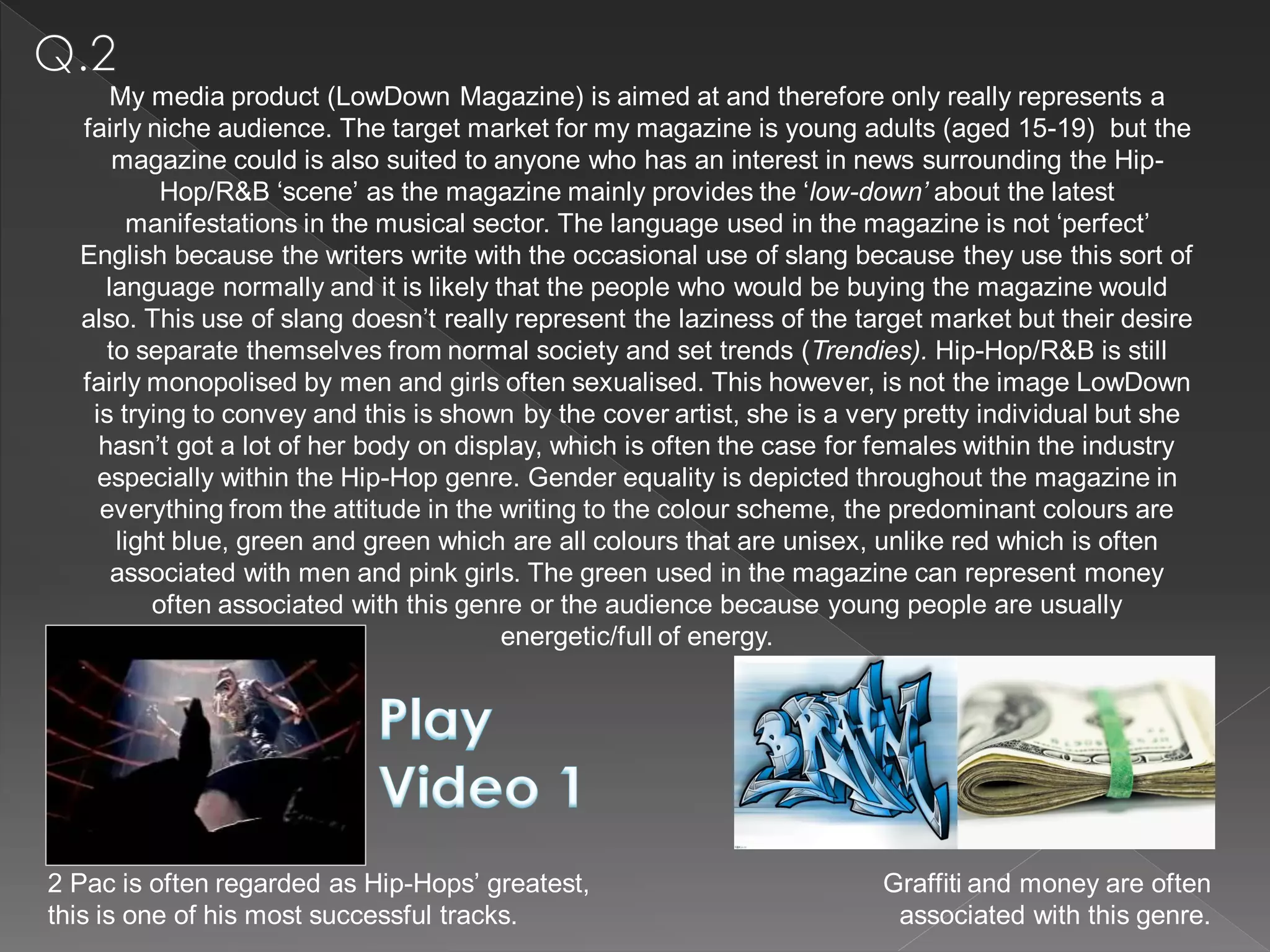 My media product (LowDown Magazine) is aimed at and therefore only really represents a
  fairly niche audience. The target market for my magazine is young adults (aged 15-19) but the
      magazine could is also suited to anyone who has an interest in news surrounding the Hip-
           Hop/R&B ‘scene’ as the magazine mainly provides the ‘low-down’ about the latest
        manifestations in the musical sector. The language used in the magazine is not ‘perfect’
  English because the writers write with the occasional use of slang because they use this sort of
     language normally and it is likely that the people who would be buying the magazine would
  also. This use of slang doesn’t really represent the laziness of the target market but their desire
     to separate themselves from normal society and set trends (Trendies). Hip-Hop/R&B is still
  fairly monopolised by men and girls often sexualised. This however, is not the image LowDown
   is trying to convey and this is shown by the cover artist, she is a very pretty individual but she
    hasn’t got a lot of her body on display, which is often the case for females within the industry
    especially within the Hip-Hop genre. Gender equality is depicted throughout the magazine in
    everything from the attitude in the writing to the colour scheme, the predominant colours are
      light blue, green and green which are all colours that are unisex, unlike red which is often
      associated with men and pink girls. The green used in the magazine can represent money
          often associated with this genre or the audience because young people are usually
                                         energetic/full of energy.




2 Pac is often regarded as Hip-Hops’ greatest,                           Graffiti and money are often
this is one of his most successful tracks.                                associated with this genre.
 