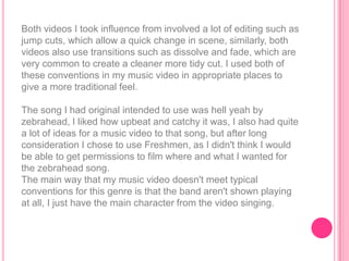 Both videos I took influence from involved a lot of editing such as
jump cuts, which allow a quick change in scene, similarly, both
videos also use transitions such as dissolve and fade, which are
very common to create a cleaner more tidy cut. I used both of
these conventions in my music video in appropriate places to
give a more traditional feel.

The song I had original intended to use was hell yeah by
zebrahead, I liked how upbeat and catchy it was, I also had quite
a lot of ideas for a music video to that song, but after long
consideration I chose to use Freshmen, as I didn't think I would
be able to get permissions to film where and what I wanted for
the zebrahead song.
The main way that my music video doesn't meet typical
conventions for this genre is that the band aren't shown playing
at all, I just have the main character from the video singing.
 
