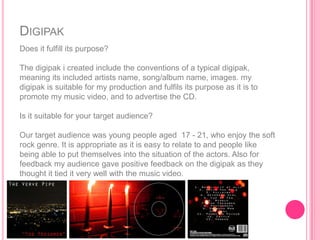 DIGIPAK
Does it fulfill its purpose?

The digipak i created include the conventions of a typical digipak,
meaning its included artists name, song/album name, images. my
digipak is suitable for my production and fulfils its purpose as it is to
promote my music video, and to advertise the CD.

Is it suitable for your target audience?

Our target audience was young people aged 17 - 21, who enjoy the soft
rock genre. It is appropriate as it is easy to relate to and people like
being able to put themselves into the situation of the actors. Also for
feedback my audience gave positive feedback on the digipak as they
thought it tied it very well with the music video.
 