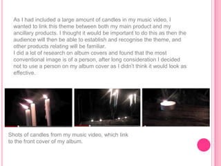 As I had included a large amount of candles in my music video, I
  wanted to link this theme between both my main product and my
  ancillary products. I thought it would be important to do this as then the
  audience will then be able to establish and recognise the theme, and
  other products relating will be familiar.
  I did a lot of research on album covers and found that the most
  conventional image is of a person, after long consideration I decided
  not to use a person on my album cover as I didn‟t think it would look as
  effective.




Shots of candles from my music video, which link
to the front cover of my album.
 