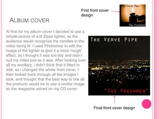 First front cover
                                               design
  ALBUM COVER
At first for my album cover I decided to use a
simple picture of a lit Zippo lighter, as the
audience would recognise the candles in the
video being lit. I used Photoshop to edit the
image of the lighter to give it a more 'rough'
effect, as I thought it was too tidy and didn‟t
suit my video just as it was. After looking over
all my ancillary, i didn't think that it fitted in
well, so i changed the whole front cover. I
then looked back through all the images i
took, and thought that the best way to link all
the products would be to use a similar image
as the magazine advert on my CD cover.



                                                      Final front cover design
 