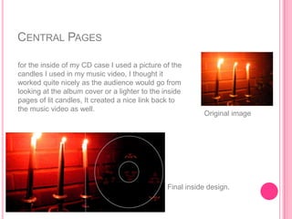 CENTRAL PAGES

for the inside of my CD case I used a picture of the
candles I used in my music video, I thought it
worked quite nicely as the audience would go from
looking at the album cover or a lighter to the inside
pages of lit candles, It created a nice link back to
the music video as well.
                                                           Original image




                                                Final inside design.
 