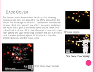 BACK COVER
     For the back cover I researched the album that the song
     freshmen was from and added the rest of the songs from the
     album. For the image on the back, I used one of the distorted
     pictures I took from werneth low which I was going to discard,
     and found that it gave a nice effect to the album, I then went
     out and took a picture of the main character in my music video
     from behind and used Photoshop to distort and blur it, overall I   Original image
     think it worked well and again it all links back to the other
     ancillary products and the music video
The verve pipe – The Freshmen




                                                                         First back cover design



                                             Final back cover design
 