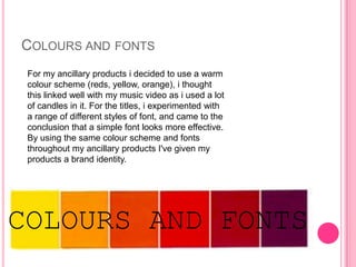 COLOURS AND FONTS
 For my ancillary products i decided to use a warm
 colour scheme (reds, yellow, orange), i thought
 this linked well with my music video as i used a lot
 of candles in it. For the titles, i experimented with
 a range of different styles of font, and came to the
 conclusion that a simple font looks more effective.
 By using the same colour scheme and fonts
 throughout my ancillary products I've given my
 products a brand identity.




COLOURS AND FONTS
 