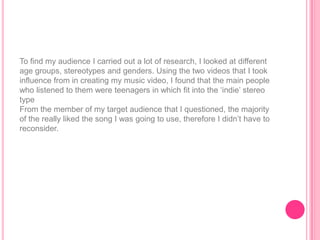 To find my audience I carried out a lot of research, I looked at different
age groups, stereotypes and genders. Using the two videos that I took
influence from in creating my music video, I found that the main people
who listened to them were teenagers in which fit into the „indie‟ stereo
type
From the member of my target audience that I questioned, the majority
of the really liked the song I was going to use, therefore I didn‟t have to
reconsider.
 