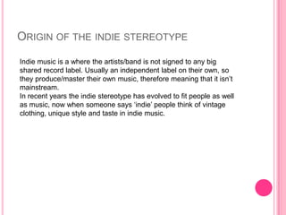 ORIGIN OF THE INDIE STEREOTYPE
Indie music is a where the artists/band is not signed to any big
shared record label. Usually an independent label on their own, so
they produce/master their own music, therefore meaning that it isn‟t
mainstream.
In recent years the indie stereotype has evolved to fit people as well
as music, now when someone says „indie‟ people think of vintage
clothing, unique style and taste in indie music.
 