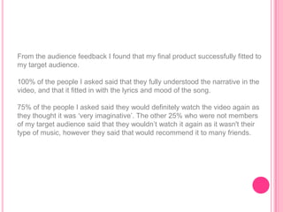 From the audience feedback I found that my final product successfully fitted to
my target audience.

100% of the people I asked said that they fully understood the narrative in the
video, and that it fitted in with the lyrics and mood of the song.

75% of the people I asked said they would definitely watch the video again as
they thought it was „very imaginative‟. The other 25% who were not members
of my target audience said that they wouldn‟t watch it again as it wasn't their
type of music, however they said that would recommend it to many friends.
 