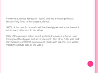 From the audience feedback I found that my ancillary products
successfully fitted to my target audience.

100% of the people I asked said that the digipak and advertisement
link to each other and to the video.

86% of the people I asked said they liked the colour scheme used
throughout the digipak and advertisement‟. The other 14% said that
they would‟ve preferred cold colours (blues and greens) as it would
match the nature side of the video
 