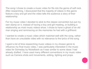 The song I chose to create a music video for fits into the genre of soft rock.
After researching, I discovered that the majority of videos in this genre
feature a boy and girl and the video tells the audience a story of their
relationship.

For my music video I decided to stick to this classic convention but put my
own stamp on it, instead of having a boy and girl meeting, or building a
relationship as most music videos show, I chose to have a ghost of an old
man singing and reminiscing on the memories he had with a girlfriend.

I wanted to create a music video which matched well with the song, rather
than have an unsuitable video with no relevance to the lyrics of the song.

I spent a lot of time researching music videos in my chosen genre to
influence my final music video, I was particularly interested in the music
video for Someday by Nickelback as it was similar to some ideas I had
already drafted. I have used many different conventions in my music video
such as Camera shots and movements, editing, lighting and props
 