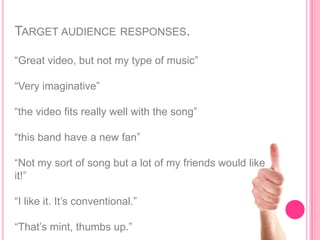 TARGET AUDIENCE RESPONSES.

“Great video, but not my type of music”

“Very imaginative”

“the video fits really well with the song”

“this band have a new fan”

“Not my sort of song but a lot of my friends would like
it!”

“I like it. It‟s conventional.”

“That‟s mint, thumbs up.”
 