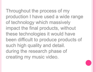 Throughout the process of my
production I have used a wide range
of technology which massively
impact the final products, without
these technologies it would have
been difficult to produce products of
such high quality and detail.
during the research phase of
creating my music video.
 
