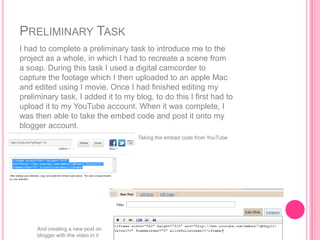 PRELIMINARY TASK
I had to complete a preliminary task to introduce me to the
project as a whole, in which I had to recreate a scene from
a soap. During this task I used a digital camcorder to
capture the footage which I then uploaded to an apple Mac
and edited using I movie. Once I had finished editing my
preliminary task, I added it to my blog, to do this I first had to
upload it to my YouTube account. When it was complete, I
was then able to take the embed code and post it onto my
blogger account.
                                    Taking the embed code from YouTube




     And creating a new post on
     blogger with the video in it
 