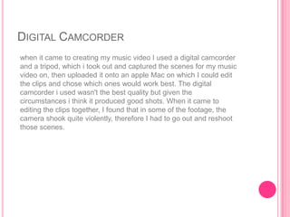 DIGITAL CAMCORDER
when it came to creating my music video I used a digital camcorder
and a tripod, which i took out and captured the scenes for my music
video on, then uploaded it onto an apple Mac on which I could edit
the clips and chose which ones would work best. The digital
camcorder i used wasn't the best quality but given the
circumstances i think it produced good shots. When it came to
editing the clips together, I found that in some of the footage, the
camera shook quite violently, therefore I had to go out and reshoot
those scenes.
 