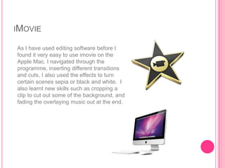 IMOVIE

As I have used editing software before I
found it very easy to use imovie on the
Apple Mac. I navigated through the
programme, inserting different transitions
and cuts, I also used the effects to turn
certain scenes sepia or black and white. I
also learnt new skills such as cropping a
clip to cut out some of the background, and
fading the overlaying music out at the end.
 