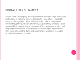 DIGITAL STILLS CAMERA
Whilst I was creating my ancillary products, I used a large amount of
technology to help me achieve the results I was after. I started by
using a 14 megapixel digital stills camera to take some images
which I thought would work effectively as part of my ancillary, I then
uploaded the images onto a computer. Using a camera of such high
megapixel allowed me to take better quality images, especially as
they were taken in the dark, and a camera of any lower resolution
wouldn‟t have come out well.
 