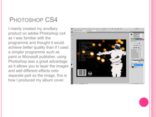 PHOTOSHOP CS4
I mainly created my ancillary
product on adobe Photoshop cs4
as I was familiar with the
programme and thought it would
achieve better quality than if I used
a simpler programme such as
paint or Microsoft publisher. using
Photoshop was a great advantage
as it allows you to layer the images
and add different effects onto
separate part so the image, this is
how I produced my album cover.
 
