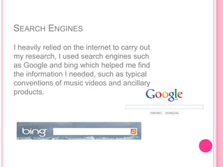 SEARCH ENGINES
I heavily relied on the internet to carry out
my research, I used search engines such
as Google and bing which helped me find
the information I needed, such as typical
conventions of music videos and ancillary
products.
 