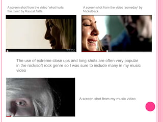 A screen shot from the video „what hurts     A screen shot from the video „someday‟ by
the most‟ by Rascal flatts                   Nickelback




      The use of extreme close ups and long shots are often very popular
      in the rock/soft rock genre so I was sure to include many in my music
      video




                                           A screen shot from my music video
 